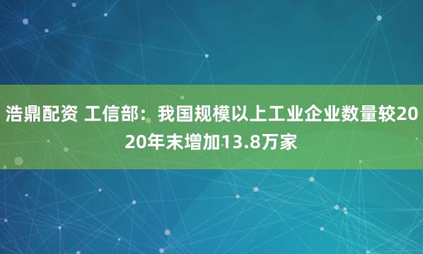 浩鼎配资 工信部：我国规模以上工业企业数量较2020年末增加13.8万家