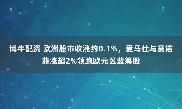 博牛配资 欧洲股市收涨约0.1%，爱马仕与赛诺菲涨超2%领跑欧元区蓝筹股