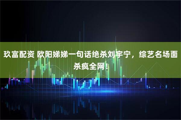 玖富配资 欧阳娣娣一句话绝杀刘宇宁，综艺名场面杀疯全网！