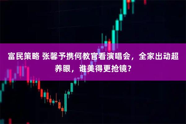 富民策略 张馨予携何教官看演唱会，全家出动超养眼，谁美得更抢镜？