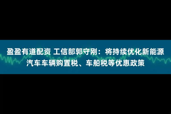 盈盈有道配资 工信部郭守刚：将持续优化新能源汽车车辆购置税、车船税等优惠政策