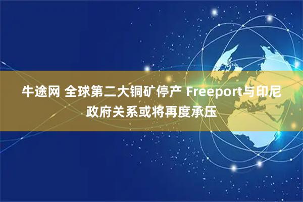 牛途网 全球第二大铜矿停产 Freeport与印尼政府关系或将再度承压