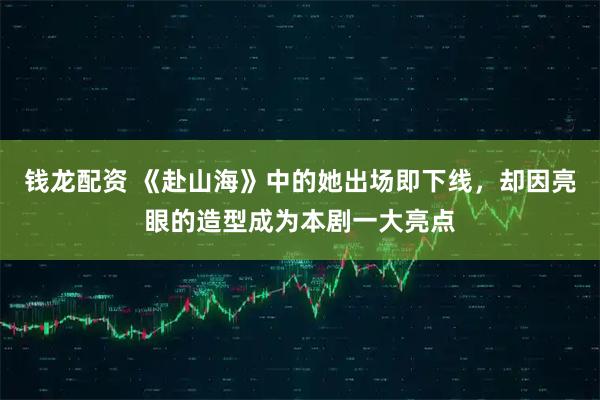 钱龙配资 《赴山海》中的她出场即下线，却因亮眼的造型成为本剧一大亮点