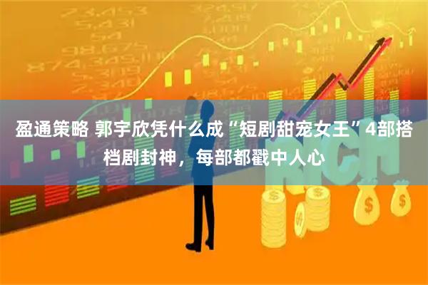 盈通策略 郭宇欣凭什么成“短剧甜宠女王”4部搭档剧封神，每部都戳中人心