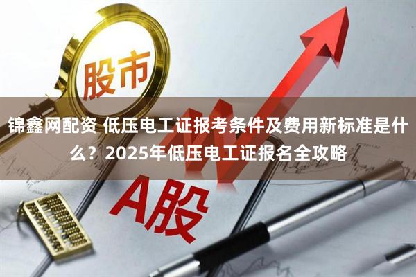 锦鑫网配资 低压电工证报考条件及费用新标准是什么？2025年低压电工证报名全攻略