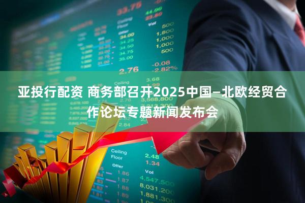 亚投行配资 商务部召开2025中国—北欧经贸合作论坛专题新闻发布会