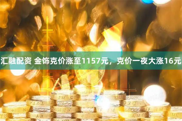 汇融配资 金饰克价涨至1157元，克价一夜大涨16元