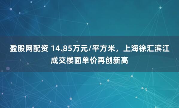 盈股网配资 14.85万元/平方米，上海徐汇滨江成交楼面单价再创新高
