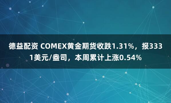 德益配资 COMEX黄金期货收跌1.31%，报3331美元/盎司，本周累计上涨0.54%