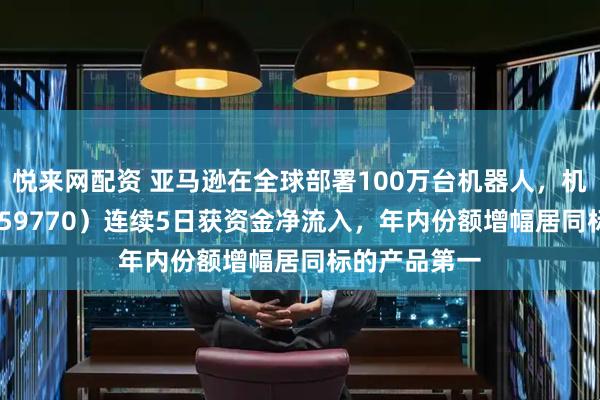 悦来网配资 亚马逊在全球部署100万台机器人，机器人ETF（159770）连续5日获资金净流入，年内份额增幅居同标的产品第一