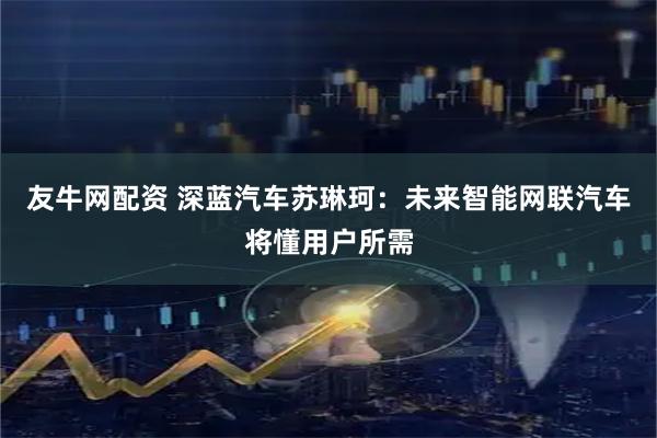 友牛网配资 深蓝汽车苏琳珂：未来智能网联汽车将懂用户所需