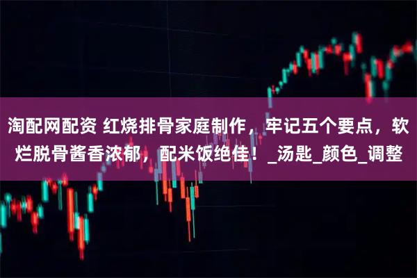 淘配网配资 红烧排骨家庭制作，牢记五个要点，软烂脱骨酱香浓郁，配米饭绝佳！_汤匙_颜色_调整