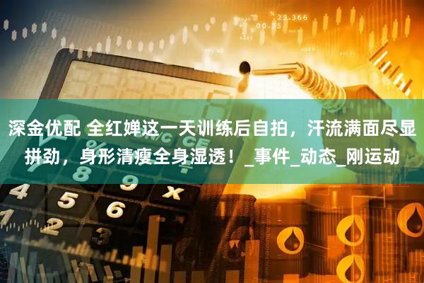 深金优配 全红婵这一天训练后自拍，汗流满面尽显拼劲，身形清瘦全身湿透！_事件_动态_刚运动