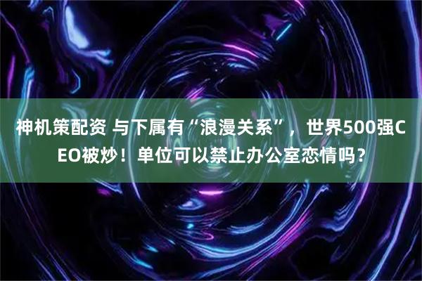 神机策配资 与下属有“浪漫关系”，世界500强CEO被炒！单位可以禁止办公室恋情吗？