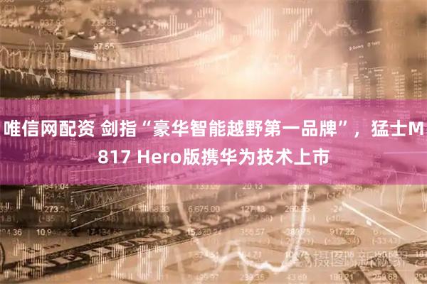 唯信网配资 剑指“豪华智能越野第一品牌”，猛士M817 Hero版携华为技术上市