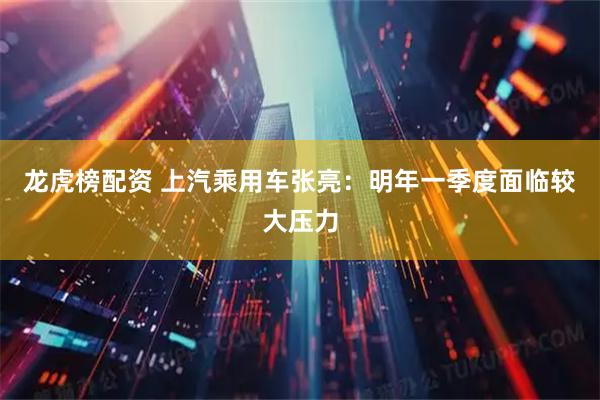 龙虎榜配资 上汽乘用车张亮：明年一季度面临较大压力
