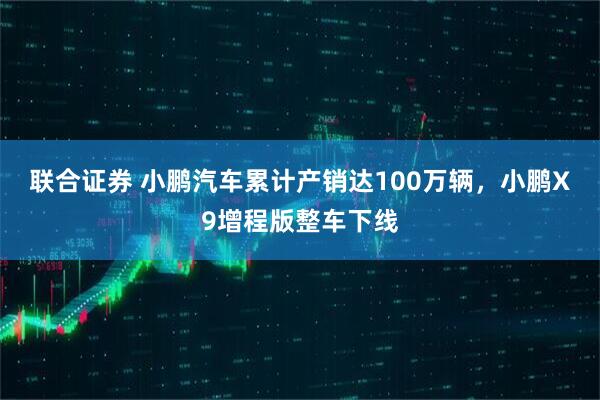 联合证券 小鹏汽车累计产销达100万辆，小鹏X9增程版整车下线