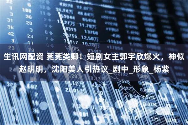 生讯网配资 莞莞类卿！短剧女主郭宇欣爆火，神似赵明明，沈阳美人引热议_剧中_形象_杨紫