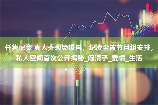 仟隽配资 真人秀现场爆料，纪凌尘被节目组安排，私人空间首次公开揭秘_阚清子_爱情_生活