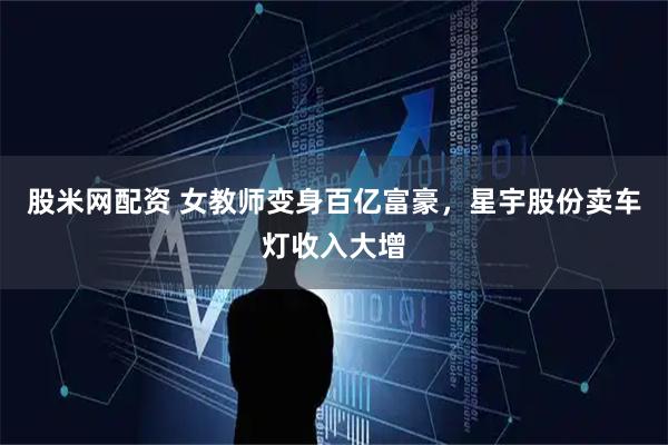 股米网配资 女教师变身百亿富豪，星宇股份卖车灯收入大增