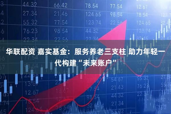 华联配资 嘉实基金：服务养老三支柱 助力年轻一代构建“未来账户”