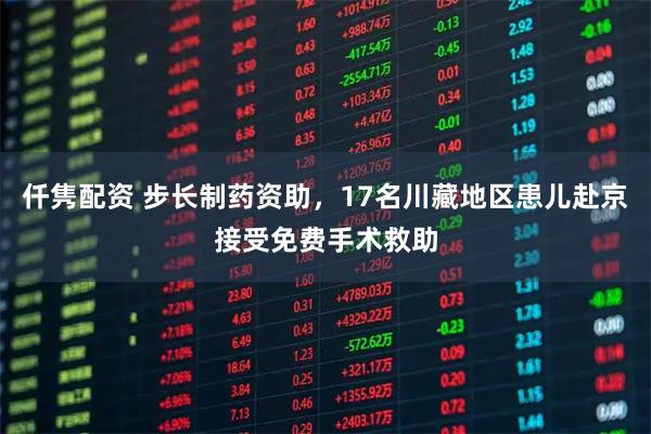 仟隽配资 步长制药资助，17名川藏地区患儿赴京接受免费手术救助