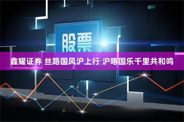 鑫耀证券 丝路国风沪上行 沪喀国乐千里共和鸣