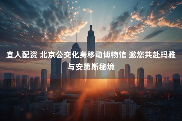 宜人配资 北京公交化身移动博物馆 邀您共赴玛雅与安第斯秘境