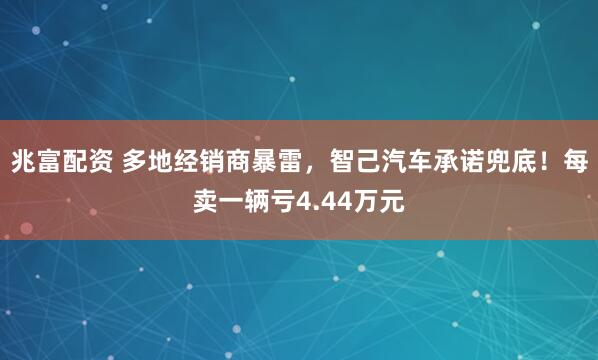 兆富配资 多地经销商暴雷，智己汽车承诺兜底！每卖一辆亏4.44万元